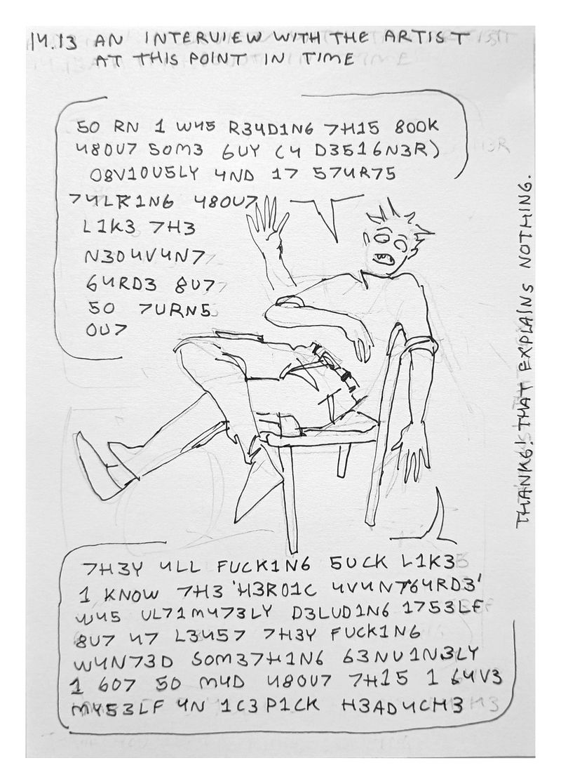 Text reads: '14.13 An interview with the artist at this point in time'. Then there's my in my sick fit, eyes drawn irisless bc I'm actually dead. I'm sitting back on a chair as I explain at length in some insufferable leetspeak quirk: 'SO RN I WAS READING THIS BOOK ABOUT SOME GUY (A DESIGNER) OBVIOUSLY AND IT STARTED TALKING ABOUT LIKE THE NEOAVANTGARDE BUT SO TURNS OUT THEY ALL FUCKING SUCK LIKE I KNOW THE *HEROIC AVANTGARDE* WAS ULTIMATELY DELUDING ITSELF BUT AT LEAST THEY FUCKING WANTED SOMETHING GENUINELY I GOT SO MAD ABOUT THIS I GAVE MYSELF AN ICEPIC HEADACHE'. Then the text says: 'Thanks that explains nothing'.
