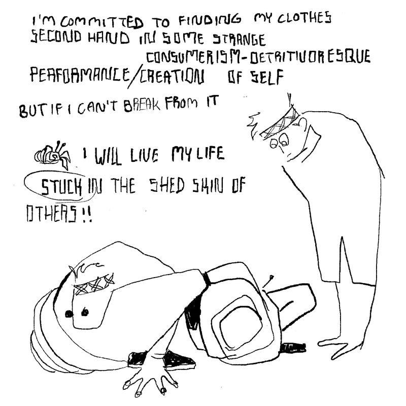 Previous continued.I watch myself crouch further in on myself, like a hermit crab. Text says: I'm committed to finding my clothes second hand in some strange consumerism-detrivoresque performance/creation of self. But if I can't break from it, I will live my life stuck in the shed skins of others!!